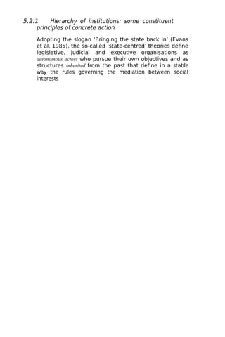 5.2.1 Hierarchy of institutions: some constituent
principles of concrete action
Adopting the slogan ‘Bringing the state back in’ (Evans
et al, 1985), the so-called ‘state-centred’ theories define
legislative, judicial and executive organisations as
autonomous actors who pursue their own objectives and as
structures inherited from the past that define in a stable
way the rules governing the mediation between social
interests
 