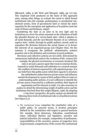 10
2
(Skocpol, 1985, p 28; Weir and Skocpol, 1985, pp 117-19).
The empirical work produced on the basis of this approach
aims, among other things, to evaluate the extent to which formal
institutional rules (for example, parliamentary or presidential rule,
electoral system, form of government) limit or extend the state’s
capacities for the conception and application of its policies (note the
work of Weaver and Rockman, 1993)4
.
Considering the state as an actor in its own right and its
institutions as a lever for action amounts to the refutation of both
the pluralist theories of a ‘service-hatch state’, which is attentive to
all social demands, and the neo-Marxist theories of an ‘arbitrary
captive state’, which, through its public policies, merely seeks to
reproduce the divisions between the social classes or to favour
the interests of an organised group (see Chapter One). On the
contrary it recognises the political- administrative system’s
proactive role in the definition and resolution of social problems.
Decisions and collective actions are not solely determined by
autonomous individuals and/or the evolution of the context (for
example, the physical environment, or economic situation).The
state is not just a passive agent that reacts to external shocks,
responds to social demands and arbitrates in a neutral manner
the conflicts of interest expressed by well-organised groups. It is
our belief here that public actors relish their capacity to structure
the redistributive stakes between private actors and influence
societal development by means of their policies.When it comes to
understanding public policies, it is not sufficient to identify the
private actors concerned by a collective problem, their degree of
organisation and the interests at stake; it is also necessary to
analyse in detail the determining weight of public actors and the
institutions that lend them this weight (Majone, 1996). By adopting
a ‘top-down’ perspective, the policy analyst can identify the
following three levels of institutional rules in all political systems
(see Figure 5.1).
1. The institutional frame comprises the constitutive rules of a
public policy. In concrete terms, it involves principles
defined by the constitution with respect to general functions
(for example, direct democracy, federalism, constitutional
state), individual liberties and legislative, executive and
judicial authorities (for example, composition of parliament,
responsibilities of the executive, powers of respective tiers
of government, competencies of the courts).The institutional
 