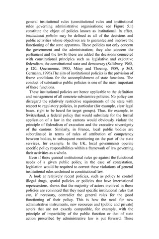 general institutional rules (constitutional rules and institutional
rules governing administrative organisations; see Figure 5.1)
constitute the object of policies known as institutional. In effect,
institutional policies may be defined as all of the decisions and
public activities whose objectives are to guarantee and improve the
functioning of the state apparatus. These policies not only concern
the government and the administration; they also concern the
parliament and the law.To these are added the decisions connected
with constitutional principles such as legislative and executive
federalism, the constitutional state and democracy (Salisbury, 1968,
p 120; Quermonne, 1985; Mény and Thoenig, 1989, p 363;
Germann, 1996).The aim of institutional policies is the provision of
frame conditions for the accomplishment of state functions. The
conduct of substantive public policies is one of the most important
of these functions.
These institutional policies are hence applicable to the definition
and management of all concrete substantive policies. No policy can
disregard the relatively restrictive requirements of the state with
respect to regulatory policies, in particular (for example, clear legal
bases, right to be heard for target groups). Thus, for example, in
Switzerland, a federal policy that would substitute for the formal
application of a law in the cantons would obviously violate the
principle of federalism of execution and the executive sovereignty
of the cantons. Similarly, in France, local public bodies are
subordinated in terms of rules of attribution of competency
between bodies, to subsequent monitoring on the part of the state
services, for example. In the UK, local governments operate
specific policy responsibilities within a framework of law governing
their activities as a whole.
Even if these general institutional rules go against the functional
needs of a given public policy, in the case of contestation,
legislation would be required to correct these violations of general
institutional rules enshrined in constitutional law.
A look at relatively recent policies, such as policy to control
illegal drugs, spatial policies or policies that have international
repercussions, shows that the majority of actors involved in these
policies are convinced that they need specific institutional rules that
can, if necessary, contradict the general rules for the good
functioning of their policy. This is how the need for new
administrative instruments, new resources and (public and private)
actors that are not exactly compatible, for example, with the
principle of impartiality of the public function or that of state
action prescribed by administrative law is put forward. These
 
