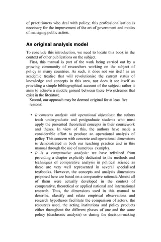 of practitioners who deal with policy; this professionalisation is
necessary for the improvement of the art of government and modes
of managing public action.
An original analysis model
To conclude this introduction, we need to locate this book in the
context of other publications on the subject.
First, this manual is part of the work being carried out by a
growing community of researchers working on the subject of
policy in many countries. As such, it does not see itself as an
academic treatise that will revolutionise the current status of
knowledge and concepts in this area, nor does it see itself as
providing a simple bibliographical account of the subject; rather it
aims to achieve a middle ground between these two extremes that
exist in the literature.
Second, our approach may be deemed original for at least five
reasons:
• It concerns analysis with operational objections: the authors
teach undergraduate and postgraduate students who must
apply the presented theoretical concepts in their coursework
and theses. In view of this, the authors have made a
considerable effort to produce an operational analysis of
policy. This concern with concrete and operational dimensions
is demonstrated in both our teaching practice and in this
manual through the use of numerous examples.
• It is a comparative analysis: we have refrained from
providing a chapter explicitly dedicated to the methods and
techniques of comparative analysis in political science as
these are very well represented in several specialised
textbooks. However, the concepts and analysis dimensions
proposed here are based on a comparative rationale.Almost all
of them were actually developed in the context of
comparative, theoretical or applied national and international
research. Thus, the dimensions used in this manual to
describe, classify and relate empirical observations and
research hypotheses facilitate the comparison of actors, the
resources used, the acting institutions and policy products
either throughout the different phases of one and the same
policy (diachronic analysis) or during the decision-making
 