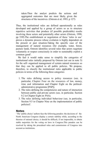 taken.Then the analyst predicts the actions and
aggregated outcomes that are most likely, given the
structures of the incentives. (Ostrom et al, 1993, p 127)
Thus, the institutional rules are defined operationally as rules
developed and applied by a group of actors so as to structure
repetitive activities that produce (if possible predictable) results
involving these actors and potentially other actors (Ostrom, 1990,
pp 53ff).The establishment or negotiation of these ‘rules in use’
proves a dynamic process whose evolution is highly dependent on
the present or past situation.Taking the specific case of the
management of natural resources (for example, water, forest,
pasture land), Ostrom identifies several rules that actors negotiate
voluntarily or respect consciously in order to sustainably exploit a
common good5
.
We feel it would make sense to simplify the categories of
institutional rules initially proposed by Ostrom (set out in note 5)
for the self- organised management of certain natural resources so
that they can be applied to all public policies. We propose,
therefore, to classify the institutional rules applicable to public
policies in terms of the following three categories:
1. The rules defining access to policy resources (see, in
particular, Chapter Four on the resources of law, money,
time and information and Chapter Eight on the political-
administrative programme [PAP]).
2. The rules defining the competencies and nature of interaction
between public and private actors (see, in particular, Section
8.2 in Chapter Eight on PAA).
3. The rules defining individual behaviour (see, in particular,
Section 9.5 in Chapter Nine on the implementation of public
policies)6
.
Notes
1
The ‘public choice’ authors face the following paradox: the decisions of the
North American Congress display a certain stability while, according to the
theories of rational choice, it should be difficult, if not impossible, to obtain
stable majorities for the voting on laws in Congress.This paradox can be
resolved by taking the procedural rules and commissions of Congress into
account as institutions.
 