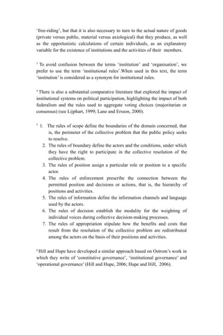 ‘free-riding’, but that it is also necessary to turn to the actual nature of goods
(private versus public, material versus axiological) that they produce, as well
as the opportunistic calculations of certain individuals, as an explanatory
variable for the existence of institutions and the activities of their members.
3
To avoid confusion between the terms ‘institution’ and ‘organisation’, we
prefer to use the term ‘institutional rules’.When used in this text, the term
‘institution’ is considered as a synonym for institutional rules.
4
There is also a substantial comparative literature that explored the impact of
institutional systems on political participation, highlighting the impact of both
federalism and the rules used to aggregate voting choices (majoritarian or
consensus) (see Lijphart, 1999; Lane and Ersson, 2000).
5
1. The rules of scope define the boundaries of the domain concerned, that
is, the perimeter of the collective problem that the public policy seeks
to resolve.
2. The rules of boundary define the actors and the conditions, under which
they have the right to participate in the collective resolution of the
collective problem.
3. The rules of position assign a particular role or position to a specific
actor.
4. The rules of enforcement prescribe the connection between the
permitted position and decisions or actions, that is, the hierarchy of
positions and activities.
5. The rules of information define the information channels and language
used by the actors.
6. The rules of decision establish the modality for the weighting of
individual voices during collective decision-making processes.
7. The rules of appropriation stipulate how the benefits and costs that
result from the resolution of the collective problem are redistributed
among the actors on the basis of their positions and activities.
6
Hill and Hupe have developed a similar approach based on Ostrom’s work in
which they write of ‘constitutive governance’, ‘institutional governance’ and
‘operational governance’ (Hill and Hupe, 2006; Hupe and Hill, 2006).
 