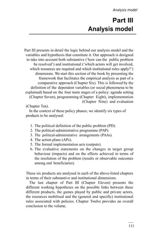 111
Part III
Analysis model
Part III presents in detail the logic behind our analysis model and the
variables and hypothesis that constitute it. Our approach is designed
to take into account both substantive (‘how can the public problem
be resolved’) and institutional (‘which actors will get involved,
which resources are required and which institutional rules apply?’)
dimensions. We start this section of the book by presenting the
framework that facilitates the empirical analysis as part of a
comparative approach (Chapter Six). This is followed by the
definition of the dependent variables (or social phenomena to be
explained) based on the four main stages of a policy: agenda setting
(Chapter Seven), programming (Chapter Eight), implementation
(Chapter Nine) and evaluation
(Chapter Ten).
In the context of these policy phases, we identify six types of
products to be analysed:
1. The political definition of the public problem (PD).
2. The political-administrative programme (PAP).
3. The political-administrative arrangements (PAAs).
4. The action plans (APs).
5. The formal implementation acts (outputs).
6. The evaluative statements on the changes in target group
behaviour (impacts) and on the effects achieved in terms of
the resolution of the problem (results or observable outcomes
among end beneficiaries).
These six products are analysed in each of the above-listed chapters
in terms of their substantive and institutional dimensions.
The last chapter of Part III (Chapter Eleven) presents the
different working hypotheses on the possible links between these
different products, the games played by public and private actors,
the resources mobilised and the (general and specific) institutional
rules associated with policies. Chapter Twelve provides an overall
conclusion to the volume.
Analysis model
 