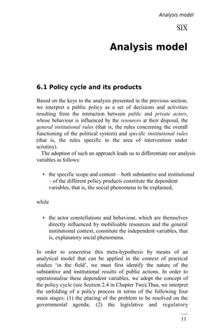 11
3
SIX
Analysis model
6.1 Policy cycle and its products
Based on the keys to the analysis presented in the previous section,
we interpret a public policy as a set of decisions and activities
resulting from the interaction between public and private actors,
whose behaviour is influenced by the resources at their disposal, the
general institutional rules (that is, the rules concerning the overall
functioning of the political system) and specific institutional rules
(that is, the rules specific to the area of intervention under
scrutiny).
The adoption of such an approach leads us to differentiate our analysis
variables as follows:
• the specific scope and content – both substantive and institutional
– of the different policy products constitute the dependent
variables, that is, the social phenomena to be explained,
while
• the actor constellations and behaviour, which are themselves
directly influenced by mobilisable resources and the general
institutional context, constitute the independent variables, that
is, explanatory social phenomena.
In order to concretise this meta-hypothesis by means of an
analytical model that can be applied in the context of practical
studies ‘in the field’, we must first identify the nature of the
substantive and institutional results of public actions. In order to
operationalise these dependent variables, we adopt the concept of
the policy cycle (see Section 2.4 in Chapter Two).Thus, we interpret
the unfolding of a policy process in terms of the following four
main stages: (1) the placing of the problem to be resolved on the
governmental agenda; (2) the legislative and regulatory
Analysis model
 