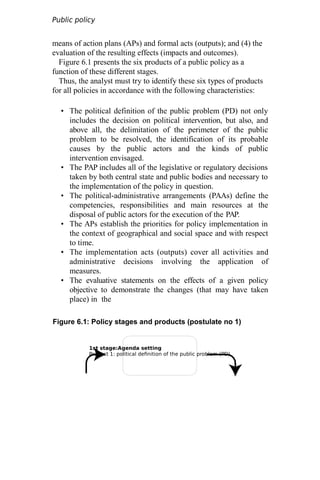 1st stage:Agenda setting
Product 1: political definition of the public problem (PD)
Public policy
analysis
means of action plans (APs) and formal acts (outputs); and (4) the
evaluation of the resulting effects (impacts and outcomes).
Figure 6.1 presents the six products of a public policy as a
function of these different stages.
Thus, the analyst must try to identify these six types of products
for all policies in accordance with the following characteristics:
• The political definition of the public problem (PD) not only
includes the decision on political intervention, but also, and
above all, the delimitation of the perimeter of the public
problem to be resolved, the identification of its probable
causes by the public actors and the kinds of public
intervention envisaged.
• The PAP includes all of the legislative or regulatory decisions
taken by both central state and public bodies and necessary to
the implementation of the policy in question.
• The political-administrative arrangements (PAAs) define the
competencies, responsibilities and main resources at the
disposal of public actors for the execution of the PAP.
• The APs establish the priorities for policy implementation in
the context of geographical and social space and with respect
to time.
• The implementation acts (outputs) cover all activities and
administrative decisions involving the application of
measures.
• The evaluative statements on the effects of a given policy
objective to demonstrate the changes (that may have taken
place) in the
Figure 6.1: Policy stages and products (postulate no 1)
 