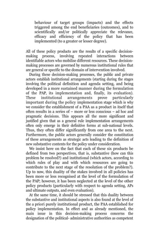 behaviour of target groups (impacts) and the effects
triggered among the end beneficiaries (outcomes), and to
scientifically and/or politically appreciate the relevance,
efficacy and efficiency of the policy that has been
implemented (to a greater or lesser degree).
All of these policy products are the results of a specific decision-
making process, involving repeated interactions between
identifiable actors who mobilise different resources. These decision-
making processes are governed by numerous institutional rules that
are general or specific to the domain of intervention involved.
During these decision-making processes, the public and private
actors establish institutional arrangements (starting during the stages
involving the political definition and agenda setting, and being
developed in a more sustained manner during the formulation
of the PAP, its implementation and, finally, its evaluation).
These institutional arrangements prove particularly
important during the policy implementation stage which is why
we consider the establishment of a PAA as a product in itself that
often results in a series of – more or less conscious – ad hoc and
pragmatic decisions. This appears all the more significant and
justified given that as a general rule implementation arrangements
often only emerge in their definitive forms at sub-national levels.
Thus, they often differ significantly from one area to the next.
Furthermore, the public actors generally consider the constitution
of these arrangements as strategic acts leading to the definition of
new substantive contents for the policy under consideration.
We insist here on the fact that each of these six products be
defined from two perspectives, that is, substantive (how can this
problem be resolved?) and institutional (which actors, according to
which rules of play and with which resources are going to
contribute to the next stage of the resolution of the problem?).
Up to now, this duality of the stakes involved in all policies has
been more or less recognised at the level of the formulation of
the PAP; however, it has been neglected at the level of the other
policy products (particularly with respect to agenda setting, APs
and ultimate outputs, and even evaluation).
At the same time, it should be stressed that this duality between
the substantive and institutional aspects is also found at the level of
the a priori purely institutional product, the PAA established for
policy implementation. In effect and as already mentioned, the
main issue in this decision-making process concerns the
designation of the political- administrative authorities as competent
 