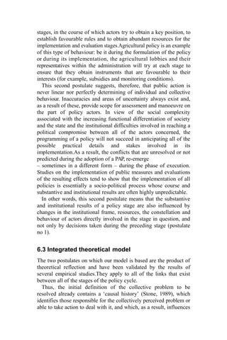 stages, in the course of which actors try to obtain a key position, to
establish favourable rules and to obtain abundant resources for the
implementation and evaluation stages.Agricultural policy is an example
of this type of behaviour: be it during the formulation of the policy
or during its implementation, the agricultural lobbies and their
representatives within the administration will try at each stage to
ensure that they obtain instruments that are favourable to their
interests (for example, subsidies and monitoring conditions).
This second postulate suggests, therefore, that public action is
never linear nor perfectly determining of individual and collective
behaviour. Inaccuracies and areas of uncertainty always exist and,
as a result of these, provide scope for assessment and manoeuvre on
the part of policy actors. In view of the social complexity
associated with the increasing functional differentiation of society
and the state and the institutional difficulties involved in reaching a
political compromise between all of the actors concerned, the
programming of a policy will not succeed in anticipating all of the
possible practical details and stakes involved in its
implementation.As a result, the conflicts that are unresolved or not
predicted during the adoption of a PAP, re-emerge
– sometimes in a different form – during the phase of execution.
Studies on the implementation of public measures and evaluations
of the resulting effects tend to show that the implementation of all
policies is essentially a socio-political process whose course and
substantive and institutional results are often highly unpredictable.
In other words, this second postulate means that the substantive
and institutional results of a policy stage are also influenced by
changes in the institutional frame, resources, the constellation and
behaviour of actors directly involved in the stage in question, and
not only by decisions taken during the preceding stage (postulate
no 1).
6.3 Integrated theoretical model
The two postulates on which our model is based are the product of
theoretical reflection and have been validated by the results of
several empirical studies.They apply to all of the links that exist
between all of the stages of the policy cycle.
Thus, the initial definition of the collective problem to be
resolved already contains a ‘causal history’ (Stone, 1989), which
identifies those responsible for the collectively perceived problem or
able to take action to deal with it, and which, as a result, influences
 