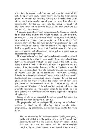 when their behaviour is defined politically as the cause of the
collective problem) rarely remain passive during the programming
phase: on the contrary, they may actively try to attribute the cause
of the problem to another social group, or to at least share the
responsibility for the problem with this group (symmetry of
sacrifices) so as not to have to modify their own behaviour too
dramatically, for example.
Numerous examples of such behaviour can be found, particularly
in the area of the environment where polluters, be they industries,
farmers, car drivers or even local public bodies, who are identified
as a target group never cease to remind us of the existence (and
responsibility) of other polluters. Similarly examples may be found
when services are deemed to be ineffective, for example an alleged
healthcare problem may be attributed to factors outside the health
service’s control and alternatively portrayed as a social care or
income maintenance problem.
This recognition of the duality of the substantive and institutional
stages prompts the analyst to question the direct and indirect links
between the different products for each stage of the public policy
being studied as well as the links between the products and the
nature of the interaction between public and private actors. In
effect, decisions and activities of a substantive nature may strengthen
or weaken decisions of an institutional nature.The coherency
between these two dimensions will have a decisive influence on the
(institutional and substantive) results obtained during the next
phase of the policy process.Thus, the introduction of new actors
(for example, environmentalists in the context of agricultural
policy) or modification of the rules of the institutional game (for
example, the inclusion of the right of appeal to end beneficiaries or
third parties) will have repercussions on the application of a piece
of legislation.
Figure 6.3 shows an integrated theoretical model that unites the
elements presented in Figures 6.1 and 6.2.
The proposed model makes it possible to carry out a diachronic
analysis (in time) on the identified stages (agenda setting,
programming, implementation, evaluation) based on the following
issues:
• The concretisation of the ‘substantive content’ of the public policy:
to the extent that a public policy tries to resolve a collective
problem, the activities and decisions taken are directed at this
final outcome. Thus, the analyst must be able to confirm
empirically a concretisation of the actual content of the
 