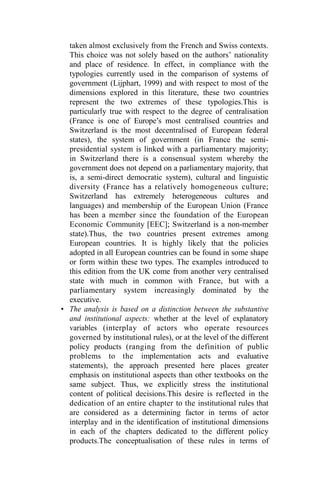 taken almost exclusively from the French and Swiss contexts.
This choice was not solely based on the authors’ nationality
and place of residence. In effect, in compliance with the
typologies currently used in the comparison of systems of
government (Lijphart, 1999) and with respect to most of the
dimensions explored in this literature, these two countries
represent the two extremes of these typologies.This is
particularly true with respect to the degree of centralisation
(France is one of Europe’s most centralised countries and
Switzerland is the most decentralised of European federal
states), the system of government (in France the semi-
presidential system is linked with a parliamentary majority;
in Switzerland there is a consensual system whereby the
government does not depend on a parliamentary majority, that
is, a semi-direct democratic system), cultural and linguistic
diversity (France has a relatively homogeneous culture;
Switzerland has extremely heterogeneous cultures and
languages) and membership of the European Union (France
has been a member since the foundation of the European
Economic Community [EEC]; Switzerland is a non-member
state).Thus, the two countries present extremes among
European countries. It is highly likely that the policies
adopted in all European countries can be found in some shape
or form within these two types. The examples introduced to
this edition from the UK come from another very centralised
state with much in common with France, but with a
parliamentary system increasingly dominated by the
executive.
• The analysis is based on a distinction between the substantive
and institutional aspects: whether at the level of explanatory
variables (interplay of actors who operate resources
governed by institutional rules), or at the level of the different
policy products (ranging from the definition of public
problems to the implementation acts and evaluative
statements), the approach presented here places greater
emphasis on institutional aspects than other textbooks on the
same subject. Thus, we explicitly stress the institutional
content of political decisions.This desire is reflected in the
dedication of an entire chapter to the institutional rules that
are considered as a determining factor in terms of actor
interplay and in the identification of institutional dimensions
in each of the chapters dedicated to the different policy
products.The conceptualisation of these rules in terms of
 