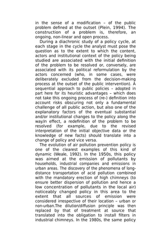 in the sense of a modification – of the public
problem defined at the outset (Plein, 1994). The
construction of a problem is, therefore, an
ongoing, non-linear and open process.
During a diachronic study of a policy cycle, at
each stage in the cycle the analyst must pose the
question as to the extent to which the content,
actors and institutional context of the policy being
studied are associated with the initial definition
of the problem to be resolved or, conversely, are
associated with its political reformulation by the
actors concerned (who, in some cases, were
deliberately excluded from the decision-making
process at the outset of the public intervention). A
sequential approach to public policies – adopted in
part here for its heuristic advantages – which does
not take this ongoing process of (re-) definition into
account risks obscuring not only a fundamental
challenge of all public action, but also one of the
explanatory factors of the eventual substantial
and/or institutional changes to the policy along the
way.In effect, a redefinition of the problem to be
resolved (for example, due to the revised
interpretation of the initial objective data or the
knowledge of new facts) should translate into a
change of policy and vice versa.
The evolution of air pollution prevention policy is
one of the clearest examples of this kind of
dynamic (Weale, 1992). In the 1950s, this policy
was aimed at the emission of pollutants by
households, industrial companies and emissions in
urban areas. The discovery of the phenomena of long-
distance transportation of acid pollution combined
with the mandatory erection of high chimneys (to
ensure better dispersion of pollution and hence a
low concentration of pollutants in the local air)
noticeably changed policy in this area to the
extent that all sources of emission were
considered irrespective of their location – urban or
non-urban.The dilution/diffusion principle was then
replaced by that of treatment at source that
translated into the obligation to install filters in
industrial chimneys. In the 1980s, the same policy
 