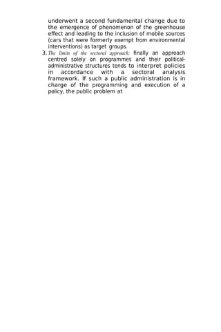 underwent a second fundamental change due to
the emergence of phenomenon of the greenhouse
effect and leading to the inclusion of mobile sources
(cars that were formerly exempt from environmental
interventions) as target groups.
3.The limits of the sectoral approach: finally an approach
centred solely on programmes and their political-
administrative structures tends to interpret policies
in accordance with a sectoral analysis
framework. If such a public administration is in
charge of the programming and execution of a
policy, the public problem at
 