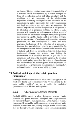 the basis of this intervention comes under the responsibility of
a particular sector, predetermined by habit (for example, the
logic of a profession and its individual members) and the
traditional area of competency of the administration
responsible. By taking the organisational affiliation of the
administrative actors responsible for policy programming
and implementation as the only point of departure, the
analyst neglects the critical interpretation of the process of
(re-)definition of a collective problem. In effect, a social
problem will generally not only concern a single sector of
intervention, but several (for example, atmospheric pollution
may constitute a public health problem as well as problems
that are the concern of environmental protection, transport,
production and the consumption of fossil fuel-based
energies). Furthermore, if the definition of a problem is
interpreted as an evolutionary process, the responsibility for
its management within political-administrative structures may,
with time, shift from one sector to another. Not to take these
institutional changes into account risks limiting the
interpretation of a collective problem to just one of its
dimensions and, hence, the failure to recognise the evolution
of the public policy as well as the problems of coordination
that arise between the different public actors responsible for
its resolution (note the internal coordination of a public policy
and coordination between several public policies).
7.2 Political definition of the public problem
(product no 1)
Having justified the necessity for a (re-)constructive approach, we
must now define and operationalise what we understand by the
term ‘public problem’ so as to guide the analytical
(re-)construction of this first policy product.
7.2.1 Public problem: defining elements
Gusfield (1981) makes a clear distinction between ‘social
problems’ and ‘public problems’, noting that all social problems do
not necessarily become public problems, i.e. the objects of political
controversy. Hence, public problems represent an extension of social
problems to the extent that, having emerged within civil society,
they are debated within an emerging political-administrative arena.
 