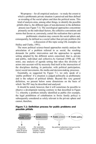 Problematic
private situation
Social problem Public problem Public policy
Wepropose – for all empirical analyses – to study the extent to
which a problematic private situation is perceived and then defined
as revealing of the social sphere and then the political arena. This
kind of analysis aims, among other things, to identify the possible
pitfalls (that is, the different types of non-decisions) in the definition
process (see Figure 7.1). The sociological approaches concentrate
primarily on the individual factors, the collective conventions and
norms that favour or, conversely, curtail the realisation that a private
problematic situation may concern the social sphere and,
consequently, be defined as a social rather than private problem (for
a discussion of this topic using UK examples see
Hulley and Clarke, 1991).
The more political science-based approaches mainly analyse the
articulation of a problem referred to as social, the resulting
demands for public intervention and the approaches to agenda
setting adopted by the different actors concerned, that is, private
and public, individual and collective.As Garraud (1990, pp 17ff)
notes, any analysis of agenda setting that takes this diversity of
actors into account will by necessity find itself at the intersection of
the disciplines dealing, in particular, with political participation,
(new) social movements, the media and decision-making processes.
Essentially, as suggested by Figure 7.1, we only speak of a
‘public problem’ if a situation is judged politically as problematic
and is the subject of political debate. Beyond this very general
definition, we present below some dimensions on the basis of
which ‘the PD’ may be described and analysed.
It should be noted, however, that it will sometimes be possible to
observe a development running contrary to that described in Figure
7.1, whereby a problem initially identified as public (for example,
the legal prohibition of cohabitation in Swiss family policy) is
subsequently considered as solely relevant in the private sphere and
cannot, therefore,
Figure 7.1: Definition process for public problems and
possible pitfalls
No social
recognition
(lack of social
mobilisation)
(for example,
violence between
couples, incest,
doping in sport)
No political attention (not put on the
political agenda)
 