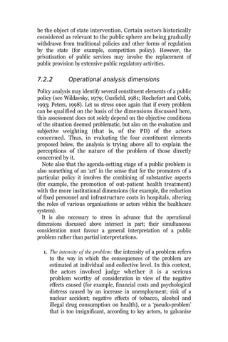 be the object of state intervention. Certain sectors historically
considered as relevant to the public sphere are being gradually
withdrawn from traditional policies and other forms of regulation
by the state (for example, competition policy). However, the
privatisation of public services may involve the replacement of
public provision by extensive public regulatory activities.
7.2.2 Operational analysis dimensions
Policy analysis may identify several constituent elements of a public
policy (see Wildavsky, 1979; Gusfield, 1981; Rochefort and Cobb,
1993; Peters, 1998). Let us stress once again that if every problem
can be qualified on the basis of the dimensions discussed here,
this assessment does not solely depend on the objective conditions
of the situation deemed problematic, but also on the evaluation and
subjective weighting (that is, of the PD) of the actors
concerned. Thus, in evaluating the four constituent elements
proposed below, the analysis is trying above all to explain the
perceptions of the nature of the problem of those directly
concerned by it.
Note also that the agenda-setting stage of a public problem is
also something of an ‘art’ in the sense that for the promoters of a
particular policy it involves the combining of substantive aspects
(for example, the promotion of out-patient health treatment)
with the more institutional dimensions (for example, the reduction
of fixed personnel and infrastructure costs in hospitals, altering
the roles of various organisations or actors within the healthcare
system).
It is also necessary to stress in advance that the operational
dimensions discussed above intersect in part; their simultaneous
consideration must favour a general interpretation of a public
problem rather than partial interpretations.
1. The intensity of the problem: the intensity of a problem refers
to the way in which the consequences of the problem are
estimated at individual and collective level. In this context,
the actors involved judge whether it is a serious
problem worthy of consideration in view of the negative
effects caused (for example, financial costs and psychological
distress caused by an increase in unemployment; risk of a
nuclear accident; negative effects of tobacco, alcohol and
illegal drug consumption on health), or a ‘pseudo-problem’
that is too insignificant, according to key actors, to galvanise
 