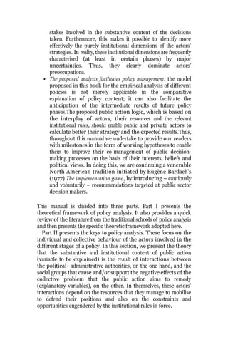 stakes involved in the substantive content of the decisions
taken. Furthermore, this makes it possible to identify more
effectively the purely institutional dimensions of the actors’
strategies. In reality, these institutional dimensions are frequently
characterised (at least in certain phases) by major
uncertainties. Thus, they clearly dominate actors’
preoccupations.
• The proposed analysis facilitates policy management: the model
proposed in this book for the empirical analysis of different
policies is not merely applicable in the comparative
explanation of policy content; it can also facilitate the
anticipation of the intermediate results of future policy
phases.The proposed public action logic, which is based on
the interplay of actors, their resources and the relevant
institutional rules, should enable public and private actors to
calculate better their strategy and the expected results.Thus,
throughout this manual we undertake to provide our readers
with milestones in the form of working hypotheses to enable
them to improve their co-management of public decision-
making processes on the basis of their interests, beliefs and
political views. In doing this, we are continuing a venerable
North American tradition initiated by Eugène Bardach’s
(1977) The implementation game, by introducing – cautiously
and voluntarily – recommendations targeted at public sector
decision makers.
This manual is divided into three parts. Part I presents the
theoretical framework of policy analysis. It also provides a quick
review of the literature from the traditional schools of policy analysis
and then presents the specific theoretic framework adopted here.
Part II presents the keys to policy analysis. These focus on the
individual and collective behaviour of the actors involved in the
different stages of a policy. In this section, we present the theory
that the substantive and institutional content of public action
(variable to be explained) is the result of interactions between
the political- administrative authorities, on the one hand, and the
social groups that cause and/or support the negative effects of the
collective problem that the public action aims to remedy
(explanatory variables), on the other. In themselves, these actors’
interactions depend on the resources that they manage to mobilise
to defend their positions and also on the constraints and
opportunities engendered by the institutional rules in force.
 