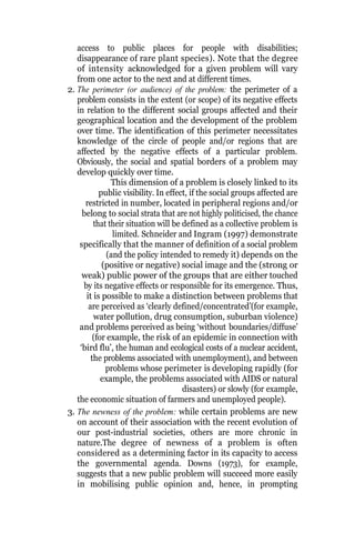 access to public places for people with disabilities;
disappearance of rare plant species). Note that the degree
of intensity acknowledged for a given problem will vary
from one actor to the next and at different times.
2. The perimeter (or audience) of the problem: the perimeter of a
problem consists in the extent (or scope) of its negative effects
in relation to the different social groups affected and their
geographical location and the development of the problem
over time. The identification of this perimeter necessitates
knowledge of the circle of people and/or regions that are
affected by the negative effects of a particular problem.
Obviously, the social and spatial borders of a problem may
develop quickly over time.
This dimension of a problem is closely linked to its
public visibility. In effect, if the social groups affected are
restricted in number, located in peripheral regions and/or
belong to social strata that are not highly politicised, the chance
that their situation will be defined as a collective problem is
limited. Schneider and Ingram (1997) demonstrate
specifically that the manner of definition of a social problem
(and the policy intended to remedy it) depends on the
(positive or negative) social image and the (strong or
weak) public power of the groups that are either touched
by its negative effects or responsible for its emergence. Thus,
it is possible to make a distinction between problems that
are perceived as ‘clearly defined/concentrated’(for example,
water pollution, drug consumption, suburban violence)
and problems perceived as being ‘without boundaries/diffuse’
(for example, the risk of an epidemic in connection with
‘bird flu’, the human and ecological costs of a nuclear accident,
the problems associated with unemployment), and between
problems whose perimeter is developing rapidly (for
example, the problems associated with AIDS or natural
disasters) or slowly (for example,
the economic situation of farmers and unemployed people).
3. The newness of the problem: while certain problems are new
on account of their association with the recent evolution of
our post-industrial societies, others are more chronic in
nature.The degree of newness of a problem is often
considered as a determining factor in its capacity to access
the governmental agenda. Downs (1973), for example,
suggests that a new public problem will succeed more easily
in mobilising public opinion and, hence, in prompting
 