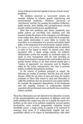 terms of the governmental agenda in favour of more recent
problems.
The problems perceived as ‘new/recent’ include, for
example, bullying in schools, genetic engineering and
environmental problems. Problems perceived as
‘old/chronic’ include, for example, the problems of illiteracy,
public security, price stability and unemployment among
people without professional qualifications.
Note that new problems and, hence, completely new
public policies are rare.While such situations were still
common during the phases of the emergence and affirmation
of the welfare state, there is now no choice but to accept that
most public intervention is more likely to involve the
correction or re-orientation of a previous and (partly) failed
policy, or the integration of several previously separate policies.
4. The urgency of the problem: a social problem may be perceived
as more or less urgent in nature. In extreme cases, often
associated with a shock arising outside the political-
administrative system (for example, an accidental cause), we
speak of crisis management with the state providing an
(almost) instantaneous response to the social problem that has
quickly become obvious to all. Such contexts should open a
‘window of opportunity’ (an expression used by Kingdon,
1984) for the ‘policy entrepreneurs’ who wish to promote
policies to address that particular problem.
In the context of problems perceived as urgent, the
following are worthy of mention: bird flu, foot and mouth
disease, AIDS, the oil crises of 1973 and 1979, the nuclear
accidents at Three Mile Island in 1979 and Chernobyl in
1986.The problems that are perceived as non-urgent include,
for example, the progressive degradation of the landscape
and the ongoing increase in cardiovascular diseases
associated with (professional) stress and health issues (nutrition,
tobacco, alcohol).
These four dimensions are not claimed to be exhaustive in terms
of the operationalisation and comparison of different social and
public problems.The analyst may also try to qualify the nature of a
problem on the basis of its political complexity (several parties
involved/few actors involved), programmatic complexity (several
identifiable causes/ a single cause), its capacity to be expressed in
monetary form (costs of X million/barely tangible and non-
quantifiable effects) or its degree of interdependence with other
 