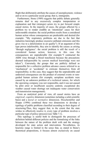Right that deliberately attribute the causes of unemployment, violence
and so on to a particular social group, that is, immigrants.
Furthermore, Stone (1989) suggests that public debate generally
remains deaf to any excessively complex interpretation or
explanation and that (strategic) actors try to put forward simple
causal stories. In the majority of cases, the groups affected by a
problem try to render credible an ‘intentional’ cause for their
unfavourable situation: the social problem results from a considered
human action whose consequences are predictable and desired (for
example: “My respiratory problems are due to the fact that
industries knowingly produce excessive pollutant emissions and this
gives rise to a deterioration in air quality”). If an argument of this
type proves indefensible, they aim to identify the causes as arising
‘through negligence’: the social problem is still the result of a
considered human action; however, in this case the
consequences are unpredictable (for example:“I contracted the
AIDS virus through a blood transfusion because the precautions
deemed indispensable by current medical knowledge were not
taken”). Conversely, the groups that are publicly defined as
responsible for a collective problem advance causes referred to as
‘mechanical’ or ‘accidental’ to extricate themselves from all
responsibility; in this case, they suggest that the unpredictable and
undesired consequences are the product of external events or non-
guided human actions (for example, aeroplane accidents were
caused by an unknown problem of a technical nature, for which
the operating company was not responsible, and it was not caused
by pilot error or insufficient security controls; exceptional dry
weather caused water shortage not inadequate water conservation
and transmission management).
From an analytical point of view, all causal stories have an
empirical- cognitive dimension (sometimes including a solid scientific
basis) and a moral or normative dimension. Hisschemöller and
Hoppe (1996) combined these two dimensions to develop a
typology of public problems classified according to their degree of
structuring.Thus, they suggest that, to the extent that the state
wishes to effectively resolve it, every type of problem involves a
particular type of policy (process) (see Table 7.1).
This typology is useful both to distinguish the processes of
definition behind different policies and the formalising of the links
between the nature of the problem dealt with and the strategy
developed for state action and intervention. Nevertheless, its
heuristic range is limited in the sense that, as stated in Stone’s
theoretical propositions, it focuses almost exclusively on causal
 