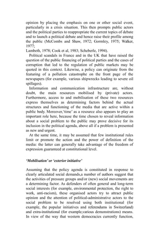 opinion by placing the emphasis on one or other social event,
particularly in a crisis situation. This then prompts public actors
and the political parties to reappropriate the current topics of debate
and to launch a political debate and hence raise their profile among
the public (McCombs and Shaw, 1972; Gormley, 1975; Walker,
1977;
Lambeth, 1978; Cook et al, 1983; Scheberle, 1994).
Political scandals in France and in the UK that have raised the
question of the public financing of political parties and the cases of
corruption that led to the regulation of public markets may be
quoted in this context. Likewise, a policy can originate from the
featuring of a pollution catastrophe on the front page of the
newspapers (for example, various shipwrecks leading to severe oil
spillages).
Information and communication infrastructure are, without
doubt, the main resources mobilised by (private) actors.
Furthermore, access to and mobilisation of these two resources
express themselves as determining factors behind the actual
structures and functioning of the media that are active within a
public body. Moreover,‘time’ as a resource also appears to play an
important role here, because the time chosen to reveal information
about a social problem to the public may prove decisive for its
inclusion in the political agenda, above all if a problem is presented
as new and urgent.
At the same time, it may be assumed that few institutional rules
limit or promote the action and the power of definition of the
media: the latter can generally take advantage of the freedom of
expression guaranteed at constitutional level.
‘Mobilisation’ or ‘exterior initiative’
Assuming that the policy agenda is constituted in response to
clearly articulated social demands,a number of authors suggest that
the activities of pressure groups and/or (new) social movements are
a determining factor. As defenders of often general and long-term
social interests (for example, environmental protection, the right to
work, anti-racism), these organised actors try to attract public
opinion and the attention of political-administrative actors to the
social problem to be resolved using both institutional (for
example, the popular initiatives and referendums in Switzerland)
and extra-institutional (for example,various demonstrations) means.
In view of the way that western democracies currently function,
 