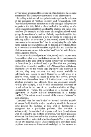 service trades unions and the occupation of nuclear sites by ecologist
‘commandos’ like Greenpeace correspond to this phenomenon.
According to this model, the (private) actors primarily make use
of the resources of ‘political support’ and ‘organisation’, with
financial and personnel resources naturally acting as indispensable
supports to the latter.What is often involved is the setting up of a
(new) organisation capable of asserting the interests and values of its
members (for example, establishment of a neighbourhood watch
group, the creation of a coalition of charity organisations).After this
the actors try to thematicise a new problem by opposing an
existing policy or a current (infrastructure) project. Unlikely to
have access to the resource ‘law’, that is, not enjoying the right to be
heard during the consultation and co-decision procedures, these
actors concentrate on the creation, exploitation and combination
of other resources such as ‘information’ and ‘time’ so as to delay or
block a specific project.
From an institutional point of view, (new) social movements
frequently avail of legal institutions and/or direct democracy, in
particular in the case of the popular initiative in Switzerland,
to thematicise (at a national level) a problem that was previously
obscured (or perceived at local level only).Although these institutional
procedures are on the whole very expensive and uncertain in
outcome, they may represent the only means available to
individuals and groups to assert themselves as full actors in a
defined sector. Finally, it should be noted that several private
actors free themselves from all institutional constraints by
adopting strategies that although illegal are considered morally
justified (for example, a call for civil disobedience motivated by
moral values in the case of the non-denunciation of illegal
immigrants in France, the occupation of a nuclear site or
opposition to NATO military intervention in a foreign
conflict). The actors sometimes avail of the resource ‘violence’ in
such situations.
Compared with the ‘mobilisation’ or ‘external initiative’ models,
let us note finally that the analyst may clearly identify in the case of
some policies the existence at local level of ‘laboratories of
emergence’ for a particular problem. The situation is
subsequently thematicised at regional and then (inter)national
level. In contrast to this ‘bottom-up process’, ‘top-down’ processes
also exist that introduce collective problems initially discussed at
international level to the (infra-)national agenda.This is particularly
true of EU directives, one of whose impacts is to introduce public
problems that were not hitherto acknowledged to the national or
 