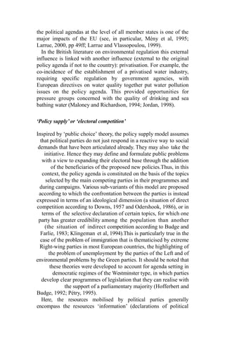the political agendas at the level of all member states is one of the
major impacts of the EU (see, in particular, Mény et al, 1995;
Larrue, 2000, pp 49ff; Larrue and Vlassopoulou, 1999).
In the British literature on environmental regulation this external
influence is linked with another influence (external to the original
policy agenda if not to the country): privatisation. For example, the
co-incidence of the establishment of a privatised water industry,
requiring specific regulation by government agencies, with
European directives on water quality together put water pollution
issues on the policy agenda. This provided opportunities for
pressure groups concerned with the quality of drinking and sea
bathing water (Maloney and Richardson, 1994; Jordan, 1998).
‘Policy supply’ or ‘electoral competition’
Inspired by ‘public choice’ theory, the policy supply model assumes
that political parties do not just respond in a reactive way to social
demands that have been articulated already. They may also take the
initiative. Hence they may define and formulate public problems
with a view to expanding their electoral base through the addition
of the beneficiaries of the proposed new policies.Thus, in this
context, the policy agenda is constituted on the basis of the topics
selected by the main competing parties in their programmes and
during campaigns. Various sub-variants of this model are proposed
according to which the confrontation between the parties is instead
expressed in terms of an ideological dimension (a situation of direct
competition according to Downs, 1957 and Odershook, 1986), or in
terms of the selective declaration of certain topics, for which one
party has greater credibility among the population than another
(the situation of indirect competition according to Budge and
Farlie, 1983; Klingeman et al, 1994).This is particularly true in the
case of the problem of immigration that is thematicised by extreme
Right-wing parties in most European countries, the highlighting of
the problem of unemployment by the parties of the Left and of
environmental problems by the Green parties. It should be noted that
these theories were developed to account for agenda setting in
democratic regimes of the Westminster type, in which parties
develop clear programmes of legislation that they can realise with
the support of a parliamentary majority (Hofferbert and
Budge, 1992; Pétry, 1995).
Here, the resources mobilised by political parties generally
encompass the resources ‘information’ (declarations of political
 