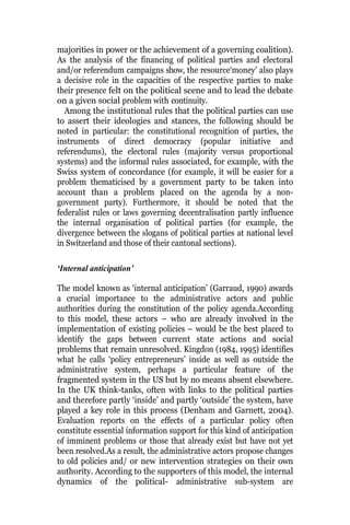majorities in power or the achievement of a governing coalition).
As the analysis of the financing of political parties and electoral
and/or referendum campaigns show, the resource‘money’ also plays
a decisive role in the capacities of the respective parties to make
their presence felt on the political scene and to lead the debate
on a given social problem with continuity.
Among the institutional rules that the political parties can use
to assert their ideologies and stances, the following should be
noted in particular: the constitutional recognition of parties, the
instruments of direct democracy (popular initiative and
referendums), the electoral rules (majority versus proportional
systems) and the informal rules associated, for example, with the
Swiss system of concordance (for example, it will be easier for a
problem thematicised by a government party to be taken into
account than a problem placed on the agenda by a non-
government party). Furthermore, it should be noted that the
federalist rules or laws governing decentralisation partly influence
the internal organisation of political parties (for example, the
divergence between the slogans of political parties at national level
in Switzerland and those of their cantonal sections).
‘Internal anticipation’
The model known as ‘internal anticipation’ (Garraud, 1990) awards
a crucial importance to the administrative actors and public
authorities during the constitution of the policy agenda.According
to this model, these actors – who are already involved in the
implementation of existing policies – would be the best placed to
identify the gaps between current state actions and social
problems that remain unresolved. Kingdon (1984, 1995) identifies
what he calls ‘policy entrepreneurs’ inside as well as outside the
administrative system, perhaps a particular feature of the
fragmented system in the US but by no means absent elsewhere.
In the UK think-tanks, often with links to the political parties
and therefore partly ‘inside’ and partly ‘outside’ the system, have
played a key role in this process (Denham and Garnett, 2004).
Evaluation reports on the effects of a particular policy often
constitute essential information support for this kind of anticipation
of imminent problems or those that already exist but have not yet
been resolved.As a result, the administrative actors propose changes
to old policies and/ or new intervention strategies on their own
authority. According to the supporters of this model, the internal
dynamics of the political- administrative sub-system are
 