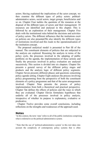 actors. Having explained the implications of the actor concept, we
then examine the different types of policy actors: political-
administrative actors, social actors, target groups, beneficiaries and
so on. Chapter Four tackles the questions of the resources at the
disposal of the different types of actors and their management: 10
resources are identified and analysed in this chapter. This is
followed by an exploration of their management. Chapter Five
deals with the institutional rules behind the decisions and activities
of policy actors. The different influences that the institutions exert
on policies are also presented.We also identify the different types
of institutions involved and this leads to the operationalisation of
the institution concept.
The proposed analytical model is presented in Part III of the
manual. The constituent elements of policies that are subjected to
the analysis are explored. Resuming the analysis in terms of the
policy cycle, the processes involved in the adopting of public
problems on the agenda, the implementation of these actions and
finally the processes involved in policy evaluation are analysed
successively. This section is divided into six chapters. Chapter Six
presents a general survey of the different policy stages and
products and the analysis logic of different policy segments.
Chapter Seven presents different phases and questions concerning
policy agenda setting. Chapter Eight analyses the process involving
policy programming from the perspective of both the constituent
elements of a policy programme and that of the actor arrangements
involved. Chapter Nine presents the process of policy
implementation from both a theoretical and practical perspective.
Chapter Ten defines the effects of policies and the ways in which
they are evaluated. Chapter Eleven formulates hypotheses that
underlie all of the processes involved in policy analysis,
irrespective of whether its purpose is explanatory, evaluative or
predicative.
Chapter Twelve provides some overall conclusions, including
reflections on the strengths and weaknesses of the approach used.
Notes
1
In this context, the term ‘state’ refers to all of the public institutions comprising
what is referred to as the political-administrative system.
2
Note that the use of ‘political-administrative system’ in this text takes into
account the complexity of contemporary policy systems that is often
 