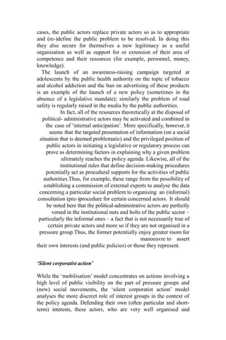 cases, the public actors replace private actors so as to appropriate
and (re-)define the public problem to be resolved. In doing this
they also secure for themselves a new legitimacy as a useful
organisation as well as support for or extension of their area of
competence and their resources (for example, personnel, money,
knowledge).
The launch of an awareness-raising campaign targeted at
adolescents by the public health authority on the topic of tobacco
and alcohol addiction and the ban on advertising of these products
is an example of the launch of a new policy (sometimes in the
absence of a legislative mandate); similarly the problem of road
safety is regularly raised in the media by the public authorities.
In fact, all of the resources theoretically at the disposal of
political- administrative actors may be activated and combined in
the case of ‘internal anticipation’. More specifically, however, it
seems that the targeted presentation of information (on a social
situation that is deemed problematic) and the privileged position of
public actors in initiating a legislative or regulatory process can
prove as determining factors in explaining why a given problem
ultimately reaches the policy agenda. Likewise, all of the
institutional rules that define decision-making procedures
potentially act as procedural supports for the activities of public
authorities.Thus, for example, these range from the possibility of
establishing a commission of external experts to analyse the data
concerning a particular social problem to organising an (informal)
consultation (pre-)procedure for certain concerned actors. It should
be noted here that the political-administrative actors are perfectly
versed in the institutional nuts and bolts of the public sector –
particularly the informal ones – a fact that is not necessarily true of
certain private actors and more so if they are not organised in a
pressure group.Thus, the former potentially enjoy greater room for
manoeuvre to assert
their own interests (and public policies) or those they represent.
‘Silent corporatist action’
While the ‘mobilisation’ model concentrates on actions involving a
high level of public visibility on the part of pressure groups and
(new) social movements, the ‘silent corporatist action’ model
analyses the more discreet role of interest groups in the context of
the policy agenda. Defending their own (often particular and short-
term) interests, these actors, who are very well organised and
 