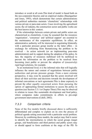 introduce or avoid at all costs.This kind of model is based both on
the neo-corporatist theories and on empirical studies (Baumgartner
and Jones, 1993), which demonstrate that certain administrations
and political authorities maintain ‘clientelistic’ relationships with
various private or para-state actors. Cases involving the agricultural
sector, the oil industry, the construction sector and public works are
the best known in this context.
If the relationships between certain private and public actors are
characterised as clientelistic, it may be assumed that the resources
‘organisation’, ‘consensus’ and ‘political support’ are essential to
the maintenance of this corporatist equilibrium. In effect, an
administrative authority will be interested in negotiating bilaterally
with a particular pressure group insofar as the latter offers – in
exchange for refraining from thematicising the problem to be
resolved – its action network (or an implementing para-state
administration) and its support during the adoption of the policy. In
fact, the majority of resources mobilised will be mobilised to
prevent the information on the problem to be resolved from
becoming (too) public or prevent the adoption of (excessively)
rigid legal solutions, for example.
At an institutional level, it is the informal rules that will logically
influence the nature and content of negotiations between public
authorities and private pressure groups. From a more extreme
perspective, it may even be assumed that the actors involved will
direct all their activities and decisions towards the development of
informal conventions or tacit agreements.This is done expressly to
prevent the other equally concerned actors from pursuing the
option of approaching formal institutions to access the policy in
question (see Section 3.3.1 in Chapter Three).This may be observed
in relation to issues like sustainable development and food policy,
where companies make commitments in efforts to pre-empt
government interventions (Cahill, 2002).
7.3.3 Comparison criteria
None of the five models briefly discussed above is sufficiently
differentiated and complex to explain on its own the process of
political agenda setting associated with a particular social problem.
However, by combining these models, the analyst may find it easier
to identify the intermediaries to which the social groups (target
groups, end beneficiaries and third parties) and public actors may
or should appeal to form coalitions at the stage of the PD. To
 