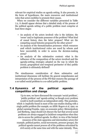 Political agenda
setting
14
7
relevant for empirical studies on agenda setting. It also presents, in
the form of hypotheses, the main resources and institutional
rules that actors mobilise to promote their causes.
When we consider the different variables presented in Table
7.2, it should appear obvious that a detailed study of the process of
the political agenda setting of a public problem must comprise at
least three stages:
• An analysis of the actors involved: who is the initiator, the
‘owner’ and/or legitimate possessor of the problem? What kind
of causal history does the latter propose? What are the
competing causal histories proposed by the other actors?
• An analysis of the thematicisation processes: which resources
and which institutional rules are used by whom and
how successfully in order to access the decision-making
arena?
• An analysis of the substantive content: what is the
influence of the composition of the actors involved and the
agenda-setting strategies adopted on the way in which the
(social, geographical and temporal perimeter of the) public
problem is ultimately defined?
The simultaneous consideration of these substantive and
institutional dimensions will facilitate the general comprehension and
interpretation of the process of the PD that ensures the passage of
a so-called social problem to a so-called public problem.
7.4 Dynamics of the political agenda:
competition and change
Up to now, we have discussed the concepts ‘social problem’,
‘public problem’ and ‘agenda setting’ as though every problem
would in itself constitute an independent entity. This postulate,
which is implicitly found in most of the case studies dealing with a
single public problem (for example, on AIDS: Rogers et al, 1991; on
global warming:Trumbo, 1995; on economic policy: Kleinnijenhuis
and Rietberg, 1995) should not obscure the fact that several social
problems are always engaged in (in)direct competition when they
aim to access the political agenda. In effect, in view of the limited
resources of the state apparatus and intermediary actors (for
example, political parties, social movements, pressure groups), the
political agenda cannot process all of the problems articulated by
civil society at the same time and with the same intensity. Thus,
 