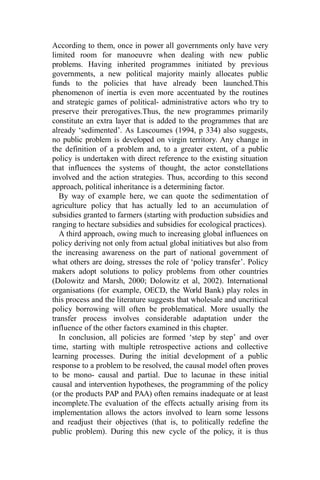 According to them, once in power all governments only have very
limited room for manoeuvre when dealing with new public
problems. Having inherited programmes initiated by previous
governments, a new political majority mainly allocates public
funds to the policies that have already been launched.This
phenomenon of inertia is even more accentuated by the routines
and strategic games of political- administrative actors who try to
preserve their prerogatives.Thus, the new programmes primarily
constitute an extra layer that is added to the programmes that are
already ‘sedimented’. As Lascoumes (1994, p 334) also suggests,
no public problem is developed on virgin territory. Any change in
the definition of a problem and, to a greater extent, of a public
policy is undertaken with direct reference to the existing situation
that influences the systems of thought, the actor constellations
involved and the action strategies. Thus, according to this second
approach, political inheritance is a determining factor.
By way of example here, we can quote the sedimentation of
agriculture policy that has actually led to an accumulation of
subsidies granted to farmers (starting with production subsidies and
ranging to hectare subsidies and subsidies for ecological practices).
A third approach, owing much to increasing global influences on
policy deriving not only from actual global initiatives but also from
the increasing awareness on the part of national government of
what others are doing, stresses the role of ‘policy transfer’. Policy
makers adopt solutions to policy problems from other countries
(Dolowitz and Marsh, 2000; Dolowitz et al, 2002). International
organisations (for example, OECD, the World Bank) play roles in
this process and the literature suggests that wholesale and uncritical
policy borrowing will often be problematical. More usually the
transfer process involves considerable adaptation under the
influence of the other factors examined in this chapter.
In conclusion, all policies are formed ‘step by step’ and over
time, starting with multiple retrospective actions and collective
learning processes. During the initial development of a public
response to a problem to be resolved, the causal model often proves
to be mono- causal and partial. Due to lacunae in these initial
causal and intervention hypotheses, the programming of the policy
(or the products PAP and PAA) often remains inadequate or at least
incomplete.The evaluation of the effects actually arising from its
implementation allows the actors involved to learn some lessons
and readjust their objectives (that is, to politically redefine the
public problem). During this new cycle of the policy, it is thus
 