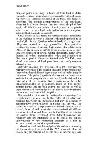 Public policy
analysis
different policies can vary in terms of their level of detail
(variable regulatory density), degree of centrality (national and/or
regional/ local authority definition of the PAP), and degree of
coherence (the internal appropriateness of the constituent
elements). In all cases, however, they must respect the principle of
legality: all state intervention in civil society and in the private
sphere must rest on a legal basis decided on by the competent
authority (that is, usually parliament).
A PAP defines in legal terms the political mandate formulated
by the legislator by way of a solution to the public problem to be
resolved, that is, the objectives to be attained and the rights and
obligations imposed on target groups.Thus, these provisions
constitute the source of primary legitimation of a public policy
(Moor, 1994, pp 31ff, pp 309ff). From a formal point of view,
they are composed of several written documents, mainly laws,
decrees and orders, implementation orders and administrative
directives adopted at different institutional levels. The PAP covers
all of these structured legal provisions that usually comprise
different layers.
Materially speaking, the provisions of a PAP comprise the
normative objectives of the solution envisaged for the resolution of
the problem, the definition of target groups and their role during the
realisation of the policy (hypothesis of causality), the means made
available for this purpose (intervention hypothesis) and the
principles of the administrative organisation of the policy
implementation.This set of decisions, known as ‘legal norms’,
contains norms that are both general and abstract as well as
organisational and procedural provisions.They can also be referred
to as the ‘normative material’ of a policy.
This material is not necessarily constituted in a single stage (this
is particularly the case due to the reality of legislative and
executive federalism in Switzerland but may be affected by
administrative decentralisation in France and the UK). The
content of a PAP can comprise several federal and cantonal or
central, devolved and decentralised rules associated with different
normative hierarchies, and these must be identified at the outset of
the analysis. Once inventoried, these different legislative and
regulatory acts are interpreted so as to enable the explicit
differentiation of the constituent elements of a PAP in
accordance with the model proposed below.
It should be noted that this analysis of the decisions concerning
the five constituent elements of the PAP presented below can
usually only be carried out on the basis of several legal and
 