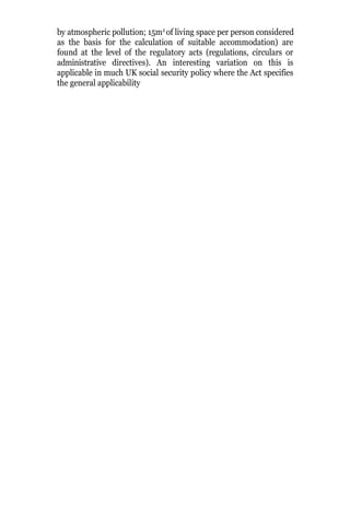 by atmospheric pollution; 15m2
of living space per person considered
as the basis for the calculation of suitable accommodation) are
found at the level of the regulatory acts (regulations, circulars or
administrative directives). An interesting variation on this is
applicable in much UK social security policy where the Act specifies
the general applicability
 