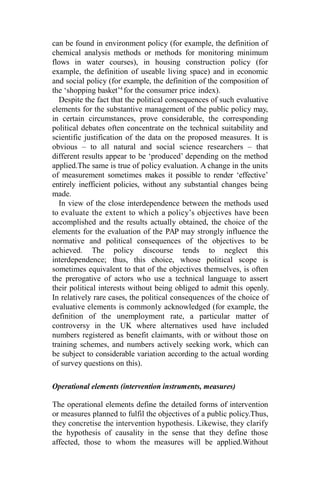 can be found in environment policy (for example, the definition of
chemical analysis methods or methods for monitoring minimum
flows in water courses), in housing construction policy (for
example, the definition of useable living space) and in economic
and social policy (for example, the definition of the composition of
the ‘shopping basket’4
for the consumer price index).
Despite the fact that the political consequences of such evaluative
elements for the substantive management of the public policy may,
in certain circumstances, prove considerable, the corresponding
political debates often concentrate on the technical suitability and
scientific justification of the data on the proposed measures. It is
obvious – to all natural and social science researchers – that
different results appear to be ‘produced’ depending on the method
applied.The same is true of policy evaluation. A change in the units
of measurement sometimes makes it possible to render ‘effective’
entirely inefficient policies, without any substantial changes being
made.
In view of the close interdependence between the methods used
to evaluate the extent to which a policy’s objectives have been
accomplished and the results actually obtained, the choice of the
elements for the evaluation of the PAP may strongly influence the
normative and political consequences of the objectives to be
achieved. The policy discourse tends to neglect this
interdependence; thus, this choice, whose political scope is
sometimes equivalent to that of the objectives themselves, is often
the prerogative of actors who use a technical language to assert
their political interests without being obliged to admit this openly.
In relatively rare cases, the political consequences of the choice of
evaluative elements is commonly acknowledged (for example, the
definition of the unemployment rate, a particular matter of
controversy in the UK where alternatives used have included
numbers registered as benefit claimants, with or without those on
training schemes, and numbers actively seeking work, which can
be subject to considerable variation according to the actual wording
of survey questions on this).
Operational elements (intervention instruments, measures)
The operational elements define the detailed forms of intervention
or measures planned to fulfil the objectives of a public policy.Thus,
they concretise the intervention hypothesis. Likewise, they clarify
the hypothesis of causality in the sense that they define those
affected, those to whom the measures will be applied.Without
 