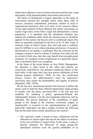 define those affected, its level of interventionism and the type, scope
and quality of the proposed public intervention and services.
The choice of instruments is hugely dependent on the mode of
intervention selected (for example, police order, direct offer of
services, incentives, redistribution, persuasion, creation of social or
organisational structures). Due to its more or less extensive effects
on the legal situation of those affected, this choice necessitates an
explicit legal basis. From both a legal and administrative science
perspective, it is important that the operational elements also
indicate the conditions under which the measures may or should be
applied. In this context, the lawyers refer to conditional clauses.The
latter are generally formulated on the basis of an ‘if, then’ logic: if
someone wants to build a house, then such and such a condition
must be fulfilled so as to obtain planning permission; if excessive
deterioration in air quality is confirmed, then the emissions by the
company causing it must be curbed; if someone loses their job due
to no fault of their own, then they may benefit from unemployment
insurance; if a company creates employment in a particular region,
then it can benefit from a tax exemption.
In the frame of the recent debate on New Public Management,
the objection is often raised to the effect that policies are
excessively controlled by very detailed conditional clauses of this
kind while, at the same time, they lack precise definitions of their
ultimate purpose (Hablützel, 1995). In fact, the conditional
clauses restrict the administration’s room for manoeuvre;
conversely, they ensure the predictability and legality of policies
(Knoepfel, 1996, 1997b).
We use the term ‘operational element’ here because it defines the
means used to motivate those affected (particularly target groups)
to comply with the policy provisions.This is the sine qua non
condition for rendering a policy operational.Without this
indispensable element, even the most legitimate objectives will go
unheeded. The precise definition of the contribution of target
groups to the change in the situation commonly judged as
inadmissible is essential to the operationalisation of a public
policy.This ‘motivation’ can take a number of forms; the following
four are the main forms usually identified in this context5
:
• The regulatory mode is based on bans, obligations and the
allocation of various rights that may be the object of sanctions
in the case of failure to respect them. In this sense, it aims to
directly influence the behaviour of target groups.The
operational elements cover the general prohibition of an
 