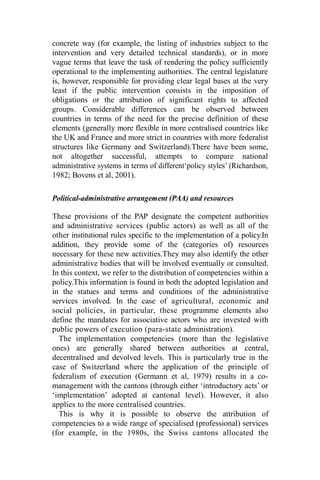 concrete way (for example, the listing of industries subject to the
intervention and very detailed technical standards), or in more
vague terms that leave the task of rendering the policy sufficiently
operational to the implementing authorities. The central legislature
is, however, responsible for providing clear legal bases at the very
least if the public intervention consists in the imposition of
obligations or the attribution of significant rights to affected
groups. Considerable differences can be observed between
countries in terms of the need for the precise definition of these
elements (generally more flexible in more centralised countries like
the UK and France and more strict in countries with more federalist
structures like Germany and Switzerland).There have been some,
not altogether successful, attempts to compare national
administrative systems in terms of different‘policy styles’ (Richardson,
1982; Bovens et al, 2001).
Political-administrative arrangement (PAA) and resources
These provisions of the PAP designate the competent authorities
and administrative services (public actors) as well as all of the
other institutional rules specific to the implementation of a policy.In
addition, they provide some of the (categories of) resources
necessary for these new activities.They may also identify the other
administrative bodies that will be involved eventually or consulted.
In this context, we refer to the distribution of competencies within a
policy.This information is found in both the adopted legislation and
in the statues and terms and conditions of the administrative
services involved. In the case of agricultural, economic and
social policies, in particular, these programme elements also
define the mandates for associative actors who are invested with
public powers of execution (para-state administration).
The implementation competencies (more than the legislative
ones) are generally shared between authorities at central,
decentralised and devolved levels. This is particularly true in the
case of Switzerland where the application of the principle of
federalism of execution (Germann et al, 1979) results in a co-
management with the cantons (through either ‘introductory acts’ or
‘implementation’ adopted at cantonal level). However, it also
applies to the more centralised countries.
This is why it is possible to observe the attribution of
competencies to a wide range of specialised (professional) services
(for example, in the 1980s, the Swiss cantons allocated the
 