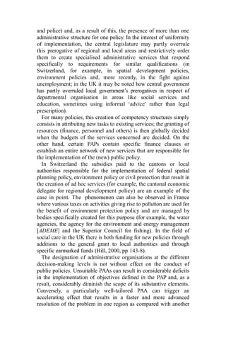 and police) and, as a result of this, the presence of more than one
administrative structure for one policy. In the interest of uniformity
of implementation, the central legislature may partly overrule
this prerogative of regional and local areas and restrictively order
them to create specialised administrative services that respond
specifically to requirements for similar qualifications (in
Switzerland, for example, in spatial development policies,
environment policies and, more recently, in the fight against
unemployment; in the UK it may be noted how central government
has partly overruled local government’s prerogatives in respect of
departmental organisation in areas like social services and
education, sometimes using informal ‘advice’ rather than legal
prescription).
For many policies, this creation of competency structures simply
consists in attributing new tasks to existing services; the granting of
resources (finance, personnel and others) is then globally decided
when the budgets of the services concerned are decided. On the
other hand, certain PAPs contain specific finance clauses or
establish an entire network of new services that are responsible for
the implementation of the (new) public policy.
In Switzerland the subsidies paid to the cantons or local
authorities responsible for the implementation of federal spatial
planning policy, environment policy or civil protection that result in
the creation of ad hoc services (for example, the cantonal economic
delegate for regional development policy) are an example of the
case in point. The phenomenon can also be observed in France
where various taxes on activities giving rise to pollution are used for
the benefit of environment protection policy and are managed by
bodies specifically created for this purpose (for example, the water
agencies, the agency for the environment and energy management
[ADEME] and the Superior Council for fishing). In the field of
social care in the UK there is both funding for new policies through
additions to the general grant to local authorities and through
specific earmarked funds (Hill, 2000, pp 143-8).
The designation of administrative organisations at the different
decision-making levels is not without effect on the conduct of
public policies. Unsuitable PAAs can result in considerable deficits
in the implementation of objectives defined in the PAP and, as a
result, considerably diminish the scope of its substantive elements.
Conversely, a particularly well-tailored PAA can trigger an
accelerating effect that results in a faster and more advanced
resolution of the problem in one region as compared with another
 