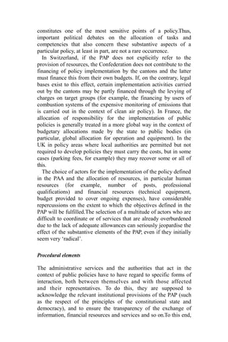 constitutes one of the most sensitive points of a policy.Thus,
important political debates on the allocation of tasks and
competencies that also concern these substantive aspects of a
particular policy, at least in part, are not a rare occurrence.
In Switzerland, if the PAP does not explicitly refer to the
provision of resources, the Confederation does not contribute to the
financing of policy implementation by the cantons and the latter
must finance this from their own budgets. If, on the contrary, legal
bases exist to this effect, certain implementation activities carried
out by the cantons may be partly financed through the levying of
charges on target groups (for example, the financing by users of
combustion systems of the expensive monitoring of emissions that
is carried out in the context of clean air policy). In France, the
allocation of responsibility for the implementation of public
policies is generally treated in a more global way in the context of
budgetary allocations made by the state to public bodies (in
particular, global allocation for operation and equipment). In the
UK in policy areas where local authorities are permitted but not
required to develop policies they must carry the costs, but in some
cases (parking fees, for example) they may recover some or all of
this.
The choice of actors for the implementation of the policy defined
in the PAA and the allocation of resources, in particular human
resources (for example, number of posts, professional
qualifications) and financial resources (technical equipment,
budget provided to cover ongoing expenses), have considerable
repercussions on the extent to which the objectives defined in the
PAP will be fulfilled.The selection of a multitude of actors who are
difficult to coordinate or of services that are already overburdened
due to the lack of adequate allowances can seriously jeopardise the
effect of the substantive elements of the PAP, even if they initially
seem very ‘radical’.
Procedural elements
The administrative services and the authorities that act in the
context of public policies have to have regard to specific forms of
interaction, both between themselves and with those affected
and their representatives. To do this, they are supposed to
acknowledge the relevant institutional provisions of the PAP (such
as the respect of the principles of the constitutional state and
democracy), and to ensure the transparency of the exchange of
information, financial resources and services and so on.To this end,
 