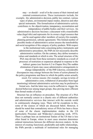 may – or should – avail of in the course of their internal and
external communication. These instruments include, for
example, the administrative decision, public law contract, various
types of plans, environmental impact studies, directives and other
special instruments. This formalisation of administrative activity
contributes to the objectivisation, transparency, reconstitution and
independence of public bodies and their services. An
administrative decision becomes a document with a transferable
value (legal title) and represents for its owner a legal resource that
can be used against other members of society (for example,
planning permission, subsidy agreement). This limited number of
possible modes of administrative action ensures the transferability
and social recognition of this category of policy products. With respect
to the institutional rules concerning policy instruments and
administrative procedures, the PAPs do not necessarily describe
administrative realities. On the contrary, they define normative
values and standards at which to aim. The actual structure of the
PAA may deviate from these normative standards as a result of
processes of restriction or expansion adopted in response to the
indirect games (see Section 6.2 in Chapter Six).The sudden
elimination of posts may cause administrative arrangements to
change independently of the PAP.Likewise, considerable
discrepancies may emerge between the forms of action planned in
the policy programme and those to which the public actors actually
resort. For various reasons (for example, savings in terms of
administrative costs, withdrawal of procedure from legal
monitoring) informal administrative activities may be preferred to
formal acts. And the latter may even be sufficient to trigger the
desired behaviour among target groups, thus proving more efficient
than formal modes of action.
Structure has an influence on procedure. The structure of a PAA
does not normally consist in a chaotic mix of different authorities
and administrative services that interact with the outside world
in continuously changing ways. There will be exceptions to this,
some of the sources of which are discussed below. However, it
should be noted that contradictory mixes of PAAs has been a focus
of some of the classic implementation studies in the US
(particularly Pressman and Wildavsky’s pioneering work, 1973).
There is perhaps here an institutional feature of the US that is less
often found in Europe, where in most cases structure determines
ordered interactions between the different decision makers. In the
interest of creating functional, predictable and stable relationships,
the PAPs provide a multitude of institutional rules for managing
 