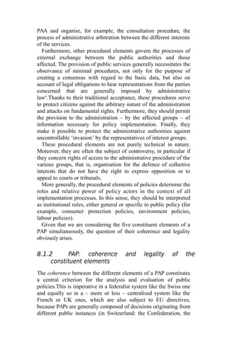 PAA and organise, for example, the consultation procedure, the
process of administrative arbitration between the different interests
of the services.
Furthermore, other procedural elements govern the processes of
external exchange between the public authorities and those
affected. The provision of public services generally necessitates the
observance of minimal procedures, not only for the purpose of
creating a consensus with regard to the basic data, but also on
account of legal obligations to hear representations from the parties
concerned that are generally imposed by administrative
law6
.Thanks to their traditional acceptance, these procedures serve
to protect citizens against the arbitrary nature of the administration
and attacks on fundamental rights. Furthermore, they should permit
the provision to the administration – by the affected groups – of
information necessary for policy implementation. Finally, they
make it possible to protect the administrative authorities against
uncontrollable ‘invasion’ by the representatives of interest groups.
These procedural elements are not purely technical in nature.
Moreover, they are often the subject of controversy, in particular if
they concern rights of access to the administrative procedure of the
various groups, that is, organisation for the defence of collective
interests that do not have the right to express opposition or to
appeal to courts or tribunals.
More generally, the procedural elements of policies determine the
roles and relative power of policy actors in the context of all
implementation processes. In this sense, they should be interpreted
as institutional rules, either general or specific to public policy (for
example, consumer protection policies, environment policies,
labour policies).
Given that we are considering the five constituent elements of a
PAP simultaneously, the question of their coherence and legality
obviously arises.
8.1.2 PAP: coherence and legality of the
constituent elements
The coherence between the different elements of a PAP constitutes
a central criterion for the analysis and evaluation of public
policies.This is imperative in a federalist system like the Swiss one
and equally so in a – more or less – centralised system like the
French or UK ones, which are also subject to EU directives,
because PAPs are generally composed of decisions originating from
different public instances (in Switzerland: the Confederation, the
 