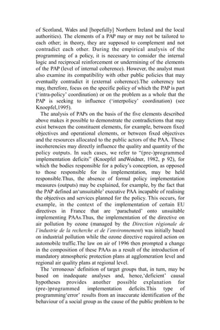 of Scotland, Wales and [hopefully] Northern Ireland and the local
authorities). The elements of a PAP may or may not be tailored to
each other; in theory, they are supposed to complement and not
contradict each other. During the empirical analysis of the
programming of a policy, it is necessary to consider the internal
logic and reciprocal reinforcement or undermining of the elements
of the PAP (level of internal coherence). However, the analyst must
also examine its compatibility with other public policies that may
eventually contradict it (external coherence).The coherency test
may, therefore, focus on the specific policy of which the PAP is part
(‘intra-policy’ coordination) or on the problem as a whole that the
PAP is seeking to influence (‘interpolicy’ coordination) (see
Knoepfel,1995).
The analysis of PAPs on the basis of the five elements described
above makes it possible to demonstrate the contradictions that may
exist between the constituent elements, for example, between fixed
objectives and operational elements, or between fixed objectives
and the resources allocated to the public actors of the PAA. These
incoherencies may directly influence the quality and quantity of the
policy outputs. In such cases, we refer to “(pre-)programmed
implementation deficits” (Knoepfel andWeidner, 1982, p 92), for
which the bodies responsible for a policy’s conception, as opposed
to those responsible for its implementation, may be held
responsible.Thus, the absence of formal policy implementation
measures (outputs) may be explained, for example, by the fact that
the PAP defined an‘unsuitable’ executive PAA incapable of realising
the objectives and services planned for the policy. This occurs, for
example, in the context of the implementation of certain EU
directives in France that are ‘parachuted’ onto unsuitable
implementing PAAs.Thus, the implementation of the directive on
air pollution by ozone (managed by the Direction régionale de
l’industrie de la recherche et de l’environnement) was initially based
on industrial pollution while the ozone directive required action on
automobile traffic.The law on air of 1996 then prompted a change
in the composition of these PAAs as a result of the introduction of
mandatory atmospheric protection plans at agglomeration level and
regional air quality plans at regional level.
The ‘erroneous’ definition of target groups that, in turn, may be
based on inadequate analyses and, hence,‘deficient’ causal
hypotheses provides another possible explanation for
(pre-)programmed implementation deficits.This type of
programming‘error’ results from an inaccurate identification of the
behaviour of a social group as the cause of the public problem to be
 