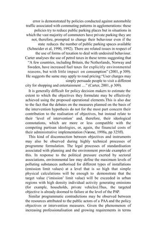 error is demonstrated by policies conducted against automobile
traffic associated with commuting patterns in agglomerations: these
policies try to reduce public parking places but in situations in
which the vast majority of commuters have private parking they are
not, therefore, prompted to change their behaviour even if the
state reduces the number of public parking spaces available
(Schneider et al, 1990, 1992). There are related issues in respect of
the use of forms of taxation to deal with undesired behaviour.
Carter analyses the use of petrol taxes in these terms suggesting that
“A few countries, including Britain, the Netherlands, Norway and
Sweden, have increased fuel taxes for explicitly environmental
reasons, but with little impact on consumption” (2001, p 309).
He suggests the same may apply to road pricing:“User charges may
simply persuade people to visit a different
city for shopping and entertainment …” (Carter, 2001, p 309).
It is generally difficult for policy decision makers to estimate the
extent to which the objectives they formulate may be effectively
achieved using the proposed operational elements.This is also due
to the fact that the debates on the measures planned on the basis of
the intervention hypothesis do not for the most part concern their
contribution to the realisation of objectives, but instead relate to
their ‘level of intervention’ and, therefore, their ideological
connotations, which are more or less compatible with the
competing partisan ideologies, or, again, the financial costs of
their administrative implementation (Varone, 1998a, pp 325ff).
This kind of disconnection between objectives and instruments
may also be observed during highly technical processes of
programme formulation. The legal processes of standardisation
associated with planning and the environment provide examples of
this. In response to the political pressure exerted by sectoral
associations, environmental law may define the maximum levels of
polluting substances authorised for different types of installations
(emission limit values) at a level that is so high that simple
physical calculations will be enough to demonstrate that the
target value (‘imission’ limit value) will be exceeded in urban
regions with high density individual activity generating emissions
(for example, households, private vehicles).Thus, the targeted
objective is already doomed to failure at the level of the PAP.
Similar programmatic contradictions may be observed between
the resources attributed to the public actors of a PAA and the policy
objectives or intervention measures. Given the phenomenon of
increasing professionalisation and growing requirements in terms
 