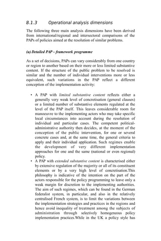 8.1.3 Operational analysis dimensions
The following three main analysis dimensions have been derived
from international/regional and intersectoral comparisons of the
PAPs of policies aimed at the resolution of similar problems.
(a) Detailed PAP – framework programme
As a set of decisions, PAPs can vary considerably from one country
or region to another based on their more or less limited substantive
content. If the structure of the public problem to be resolved is
similar and the number of individual interventions more or less
equivalent, such variations in the PAP reflect a different
conception of the implementation activity:
• A PAP with limited substantive content reflects either a
generally very weak level of concretisation (general clauses)
or a limited number of substantive elements regulated at the
level of the PAP itself. This leaves considerable room for
manoeuvre to the implementing actors who may take specific
local circumstances into account during the resolution of
individual and particular cases. The competent political-
administrative authority then decides, at the moment of the
conception of the public intervention, for one or several
concrete cases and, at the same time, the general criteria to
apply and their individual application. Such regimes enable
the development of very different implementation
approaches for one and the same (national or even regional)
policy.
• A PAP with extended substantive content is characterised either
by extensive regulation of the majority or all of its constituent
elements or by a very high level of concretisation.This
philosophy is indicative of the intention on the part of the
actors responsible for the policy programming to leave only a
weak margin for discretion to the implementing authorities.
The aim of such regimes, which can be found in the German
federalist system, in particular, and also in the relatively
centralised French system, is to limit the variations between
the implementation strategies and practices in the regions and
hence avoid inequality of treatment among the subjects of
administration through selectively homogeneous policy
implementation practices.While in the UK a policy style has
 