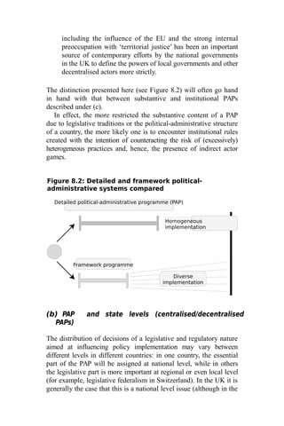 Detailed political-administrative programme (PAP)
Homogeneous
implementation
Framework programme
Diverse
implementation
including the influence of the EU and the strong internal
preoccupation with ‘territorial justice’ has been an important
source of contemporary efforts by the national governments
in the UK to define the powers of local governments and other
decentralised actors more strictly.
The distinction presented here (see Figure 8.2) will often go hand
in hand with that between substantive and institutional PAPs
described under (c).
In effect, the more restricted the substantive content of a PAP
due to legislative traditions or the political-administrative structure
of a country, the more likely one is to encounter institutional rules
created with the intention of counteracting the risk of (excessively)
heterogeneous practices and, hence, the presence of indirect actor
games.
Figure 8.2: Detailed and framework political-
administrative systems compared
(b) PAP and state levels (centralised/decentralised
PAPs)
The distribution of decisions of a legislative and regulatory nature
aimed at influencing policy implementation may vary between
different levels in different countries: in one country, the essential
part of the PAP will be assigned at national level, while in others
the legislative part is more important at regional or even local level
(for example, legislative federalism in Switzerland). In the UK it is
generally the case that this is a national level issue (although in the
 