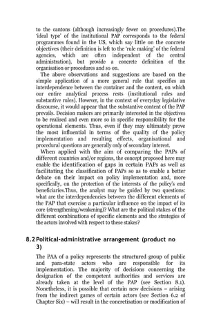 to the cantons (although increasingly fewer on procedures).The
‘ideal type’ of the institutional PAP corresponds to the federal
programmes found in the US, which say little on the concrete
objectives (their definition is left to the ‘rule making’ of the federal
agencies, which are often independent of the central
administration), but provide a concrete definition of the
organisation or procedures and so on.
The above observations and suggestions are based on the
simple application of a more general rule that specifies an
interdependence between the container and the content, on which
our entire analytical process rests (institutional rules and
substantive rules). However, in the context of everyday legislative
discourse, it would appear that the substantive content of the PAP
prevails. Decision makers are primarily interested in the objectives
to be realised and even more so in specific responsibility for the
operational elements. Thus, even if they may ultimately prove
the most influential in terms of the quality of the policy
implementation and resulting effects, organisational and
procedural questions are generally only of secondary interest.
When applied with the aim of comparing the PAPs of
different countries and/or regions, the concept proposed here may
enable the identification of gaps in certain PAPs as well as
facilitating the classification of PAPs so as to enable a better
debate on their impact on policy implementation and, more
specifically, on the protection of the interests of the policy’s end
beneficiaries.Thus, the analyst may be guided by two questions:
what are the interdependencies between the different elements of
the PAP that exercise a particular influence on the impact of its
core (strengthening/weakening)? What are the political stakes of the
different combinations of specific elements and the strategies of
the actors involved with respect to these stakes?
8.2 Political-administrative arrangement (product no
3)
The PAA of a policy represents the structured group of public
and para-state actors who are responsible for its
implementation. The majority of decisions concerning the
designation of the competent authorities and services are
already taken at the level of the PAP (see Section 8.1).
Nonetheless, it is possible that certain new decisions – arising
from the indirect games of certain actors (see Section 6.2 of
Chapter Six) – will result in the concretisation or modification of
 