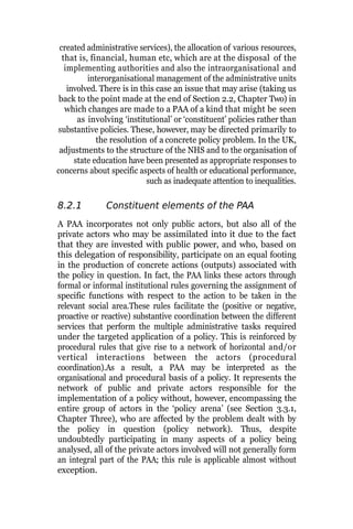 created administrative services), the allocation of various resources,
that is, financial, human etc, which are at the disposal of the
implementing authorities and also the intraorganisational and
interorganisational management of the administrative units
involved. There is in this case an issue that may arise (taking us
back to the point made at the end of Section 2.2, Chapter Two) in
which changes are made to a PAA of a kind that might be seen
as involving ‘institutional’ or ‘constituent’ policies rather than
substantive policies. These, however, may be directed primarily to
the resolution of a concrete policy problem. In the UK,
adjustments to the structure of the NHS and to the organisation of
state education have been presented as appropriate responses to
concerns about specific aspects of health or educational performance,
such as inadequate attention to inequalities.
8.2.1 Constituent elements of the PAA
A PAA incorporates not only public actors, but also all of the
private actors who may be assimilated into it due to the fact
that they are invested with public power, and who, based on
this delegation of responsibility, participate on an equal footing
in the production of concrete actions (outputs) associated with
the policy in question. In fact, the PAA links these actors through
formal or informal institutional rules governing the assignment of
specific functions with respect to the action to be taken in the
relevant social area.These rules facilitate the (positive or negative,
proactive or reactive) substantive coordination between the different
services that perform the multiple administrative tasks required
under the targeted application of a policy. This is reinforced by
procedural rules that give rise to a network of horizontal and/or
vertical interactions between the actors (procedural
coordination).As a result, a PAA may be interpreted as the
organisational and procedural basis of a policy. It represents the
network of public and private actors responsible for the
implementation of a policy without, however, encompassing the
entire group of actors in the ‘policy arena’ (see Section 3.3.1,
Chapter Three), who are affected by the problem dealt with by
the policy in question (policy network). Thus, despite
undoubtedly participating in many aspects of a policy being
analysed, all of the private actors involved will not generally form
an integral part of the PAA; this rule is applicable almost without
exception.
 
