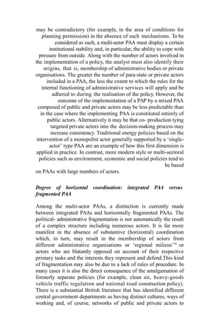 may be contradictory (for example, in the area of conditions for
planning permission) in the absence of such mechanisms. To be
considered as such, a multi-actor PAA must display a certain
institutional stability and, in particular, the ability to cope with
pressure from outside. Along with the number of actors involved in
the implementation of a policy, the analyst must also identify their
origins, that is, membership of administrative bodies or private
organisations. The greater the number of para-state or private actors
included in a PAA, the less the extent to which the rules for the
internal functioning of administrative services will apply and be
adhered to during the realisation of the policy. However, the
outcome of the implementation of a PAP by a mixed PAA
composed of public and private actors may be less predictable than
in the case where the implementing PAA is constituted entirely of
public actors. Alternatively it may be that co- production tying
targeted private actors into the decision-making process may
increase consistency. Traditional energy policies based on the
intervention of a monopolist actor generally supported by a ‘single-
actor’ type PAA are an example of how this first dimension is
applied in practice. In contrast, more modern style or multi-sectoral
policies such as environment, economic and social policies tend to
be based
on PAAs with large numbers of actors.
Degree of horizontal coordination: integrated PAA versus
fragmented PAA
Among the multi-actor PAAs, a distinction is currently made
between integrated PAAs and horizontally fragmented PAAs. The
political- administrative fragmentation is not automatically the result
of a complex structure including numerous actors. It is far more
manifest in the absence of substantive (horizontal) coordination
which, in turn, may result in the membership of actors from
different administrative organisations or ‘regional milieus’10
or
actors who are blatantly opposed on account of their respective
primary tasks and the interests they represent and defend.This kind
of fragmentation may also be due to a lack of rules of procedure. In
many cases it is also the direct consequence of the amalgamation of
formerly separate policies (for example, clean air, heavy-goods
vehicle traffic regulation and national road construction policy).
There is a substantial British literature that has identified different
central government departments as having distinct cultures, ways of
working and, of course, networks of public and private actors to
 