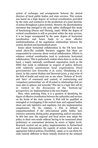 system of exchanges and arrangements between the elected
directors of local public bodies and state services. This system
was based on a high degree of vertical coordination provided
by the state and conducive to the production of a joint doctrine
of action throughout a given territory. However, the decentralisation
movement that emerged in the early 1980s challenged this mode
of functioning (Duran and Thoenig, 1996). While the degree of
vertical coordination is still as prevalent within the state services,
it is no longer accompanied by the same degree of horizontal
coordination and hence leads to a more effective
institutionalisation of the negotiation relationships between the
central, devolved and decentralised actors.
Issues about horizontal collaboration in the UK have been
noted above.The available literature suggests that these are
compounded by concerns about vertical collaboration. Efforts to
enhance vertical coordination tend to undermine horizontal
collaboration. This is particularly evident where there is, on the one
hand, a largely nationally coordinated organisation (such as the
NHS) that needs to collaborate in respect of policy delivery
with relatively autonomous local organisations (local
governments) (see Exworthy et al, 2002; Glendinning et al,
2002). In this context Hudson and Henwood (2002, p 164) write of
the field of health and social care as one where “Notions of ‘levels’
and ‘tiers’ of command and control, of restructuring and
‘compulsory partnerships’ are all ill-suited to relationships that are
more akin to spheres and networks”.This last is a topic that will be
re- visited in the discussion of the ‘bottom-up’
perspective on implementation in the next chapter.
Thus, when analysing PAAs, it is a question of identifying the
degree of effective coordination between the authorities and services
on the levels of the state system. A PAA will be qualified as
entangled or overlapping if the central state and regional bodies
share not only legislative and regulatory, but also implementation
competencies. On the contrary, a PAA is defined as
compartmentalised if the infra-national public bodies have
extensive autonomy during policy programming and/or execution.
In this last case, the regional and local actors may adapt the
policy to their own needs without having to be concerned about
preliminary or concomitant decisions by actors at higher levels.
Research carried out on policy implementation in Switzerland
and France demonstrates the capacity of certain local actors to
appropriate federal policies (Terribilini, 1999), or to use them for
ends entirely different to those initially desired by the national
 