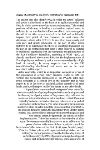 Degree of centrality of key actors: centralised or egalitarian PAA
The analyst may also identify PAAs in which the actors’ influence
and power is distributed on the basis of an egalitarian model, and
PAAs in which one or more key actors predominate. This central
position, which may be held by a national or regional actor, is
reflected in the way that its holders are able to intervene against
the will of the other actors involved in the PAA and unilaterally
impose their point of view. However, in most cases, the
dominance of one actor (referred to as central) is not usually met
with pure and simple submission on the part of other actors
(referred to as peripheral): the threat of unilateral intervention on
the part of the central dominant actor is often followed by bilateral
or multilateral negotiations with the other public and private actors of
the PAA (‘mediatory federalism’, according to Wälti, 1999). As
already mentioned above, most PAAs for the implementation of
French policy up to the early 1980s were characterised by a high
level of centrality. In many respects now it is the UK
(notwithstanding devolution) that stands out as the most
centralised in this respect.
Actor centrality, which is an important concept in terms of
the explanation of certain policy products, relates to both the
vertical and horizontal dimensions of the PAA.An actor may
prove dominant at a specific level in the hierarchy, that is, with
respect to all of the actors at this level, and/or centrally at all state
levels, that is, with respect to all of the actors on the other levels.
It is possible to measure the three types of actor centrality
more accurately by adopting the quantitative methods proposed
for the analysis of policy networks.‘Degree centrality’ indicates the
number of actors with whom an actor has direct contact.‘Closeness
centrality’ indicates the level of closeness between an actor and all
other actors in the network. The index measures the minimum
number of steps an actor must take to reach another actor (that is,
the geodesic distance). Finally, the analyst may try to identify actors
referred to as intermediaries through whom everything passes and
who cannot, in fact, be ignored in the context of policy
implementation. This other measure of the centrality of a key
actor (‘betweeness centrality’) may serve as an indicator of the
power of actors in the sense of their capacity to control the
behaviour of other actors of the PAA (Scott, 1991; Sciarini, 1994).
While the PAAs of policies with important strategic stakes, such as
military or nuclear policies, generally display a high level of
vertical centrality, the PAAs of policies with significant spatial
stakes, such as infrastructure policies, show a high level of
 