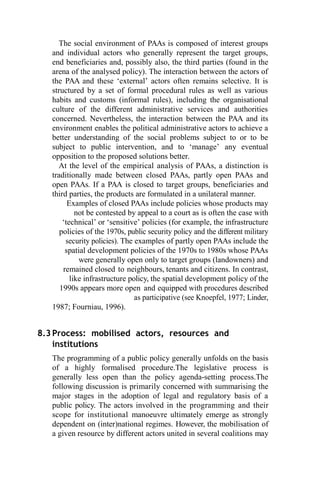 The social environment of PAAs is composed of interest groups
and individual actors who generally represent the target groups,
end beneficiaries and, possibly also, the third parties (found in the
arena of the analysed policy). The interaction between the actors of
the PAA and these ‘external’ actors often remains selective. It is
structured by a set of formal procedural rules as well as various
habits and customs (informal rules), including the organisational
culture of the different administrative services and authorities
concerned. Nevertheless, the interaction between the PAA and its
environment enables the political administrative actors to achieve a
better understanding of the social problems subject to or to be
subject to public intervention, and to ‘manage’ any eventual
opposition to the proposed solutions better.
At the level of the empirical analysis of PAAs, a distinction is
traditionally made between closed PAAs, partly open PAAs and
open PAAs. If a PAA is closed to target groups, beneficiaries and
third parties, the products are formulated in a unilateral manner.
Examples of closed PAAs include policies whose products may
not be contested by appeal to a court as is often the case with
‘technical’ or ‘sensitive’ policies (for example, the infrastructure
policies of the 1970s, public security policy and the different military
security policies). The examples of partly open PAAs include the
spatial development policies of the 1970s to 1980s whose PAAs
were generally open only to target groups (landowners) and
remained closed to neighbours, tenants and citizens. In contrast,
like infrastructure policy, the spatial development policy of the
1990s appears more open and equipped with procedures described
as participative (see Knoepfel, 1977; Linder,
1987; Fourniau, 1996).
8.3 Process: mobilised actors, resources and
institutions
The programming of a public policy generally unfolds on the basis
of a highly formalised procedure.The legislative process is
generally less open than the policy agenda-setting process.The
following discussion is primarily concerned with summarising the
major stages in the adoption of legal and regulatory basis of a
public policy. The actors involved in the programming and their
scope for institutional manoeuvre ultimately emerge as strongly
dependent on (inter)national regimes. However, the mobilisation of
a given resource by different actors united in several coalitions may
 